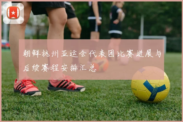 朝鲜杭州亚运会代表团比赛进展与后续赛程安排汇总