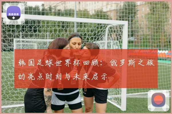 韩国足球世界杯回顾：俄罗斯之旅的亮点时刻与未来启示