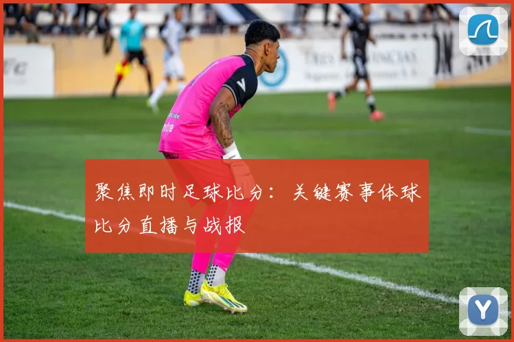 聚焦即时足球比分：关键赛事体球比分直播与战报