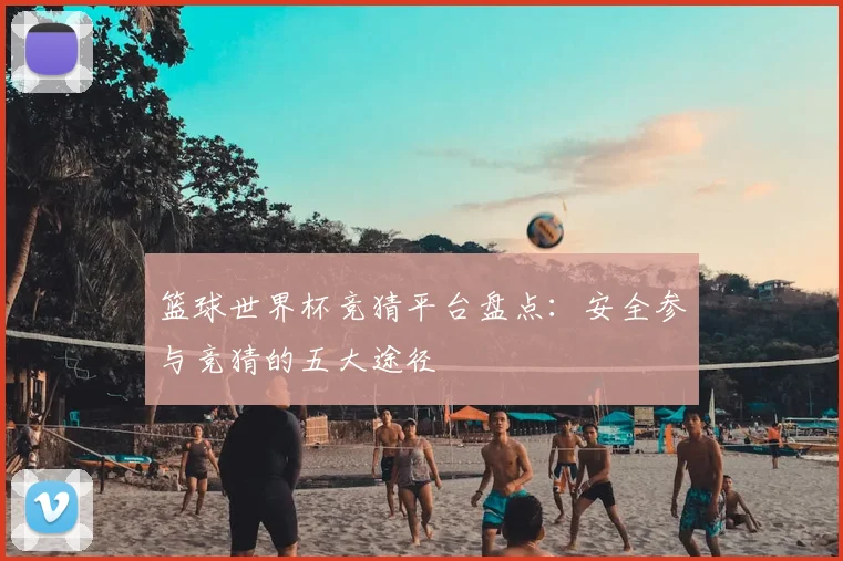 篮球世界杯竞猜平台盘点：安全参与竞猜的五大途径
