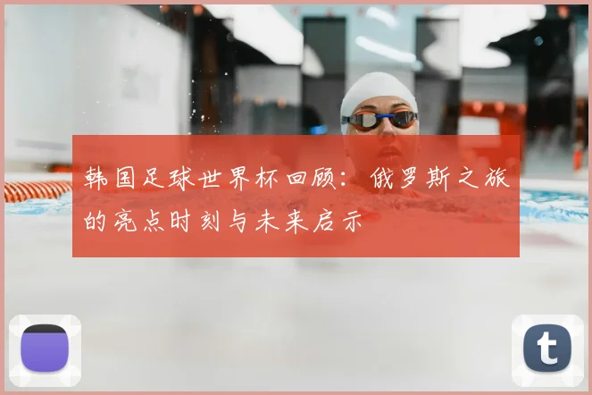 韩国足球世界杯回顾：俄罗斯之旅的亮点时刻与未来启示